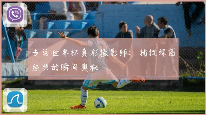 专访世界杯真彩摄影师:捕捉绿茵经典的瞬间奥秘