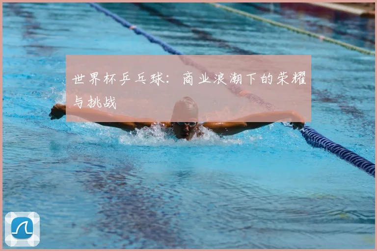 世界杯乒乓球：商业浪潮下的荣耀与挑战