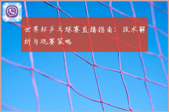 世界杯乒乓球赛直播指南：技术解析与观赛策略