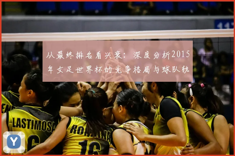 从最终排名看兴衰：深度分析2015年女足世界杯的竞争格局与球队轨迹