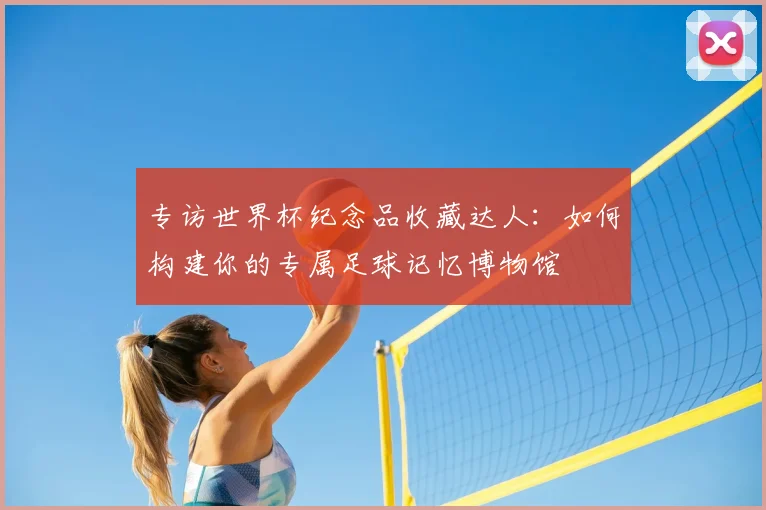 专访世界杯纪念品收藏达人:如何构建你的专属足球记忆博物馆