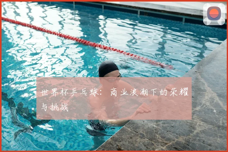 世界杯乒乓球：商业浪潮下的荣耀与挑战