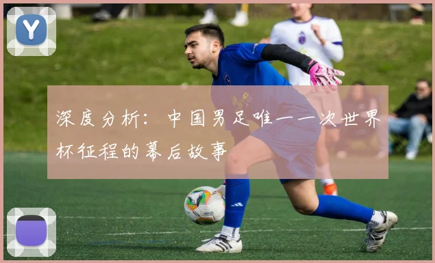 深度分析:中国男足唯一一次世界杯征程的幕后故事