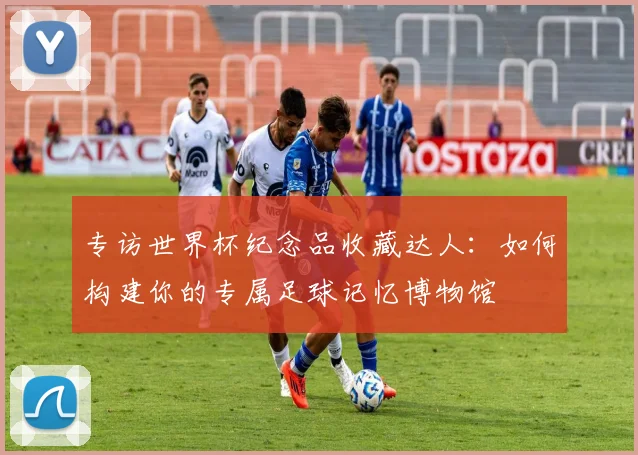 专访世界杯纪念品收藏达人:如何构建你的专属足球记忆博物馆