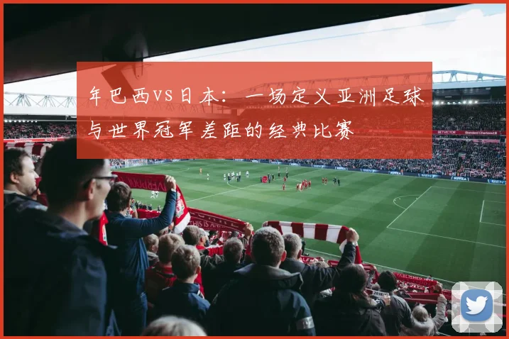 年巴西vs日本：一场定义亚洲足球与世界冠军差距的经典比赛